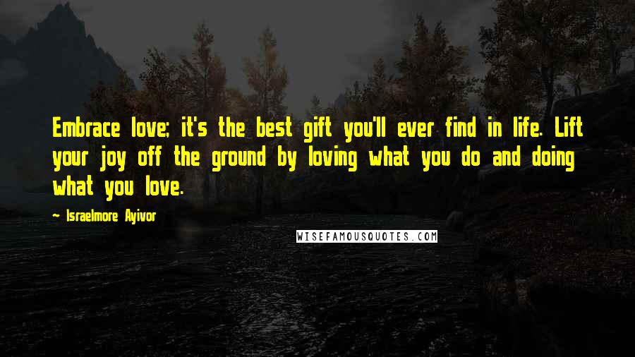 Israelmore Ayivor Quotes: Embrace love; it's the best gift you'll ever find in life. Lift your joy off the ground by loving what you do and doing what you love.