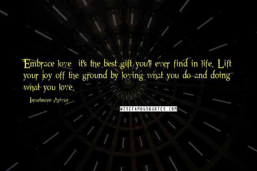 Israelmore Ayivor Quotes: Embrace love; it's the best gift you'll ever find in life. Lift your joy off the ground by loving what you do and doing what you love.