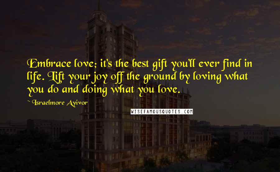 Israelmore Ayivor Quotes: Embrace love; it's the best gift you'll ever find in life. Lift your joy off the ground by loving what you do and doing what you love.