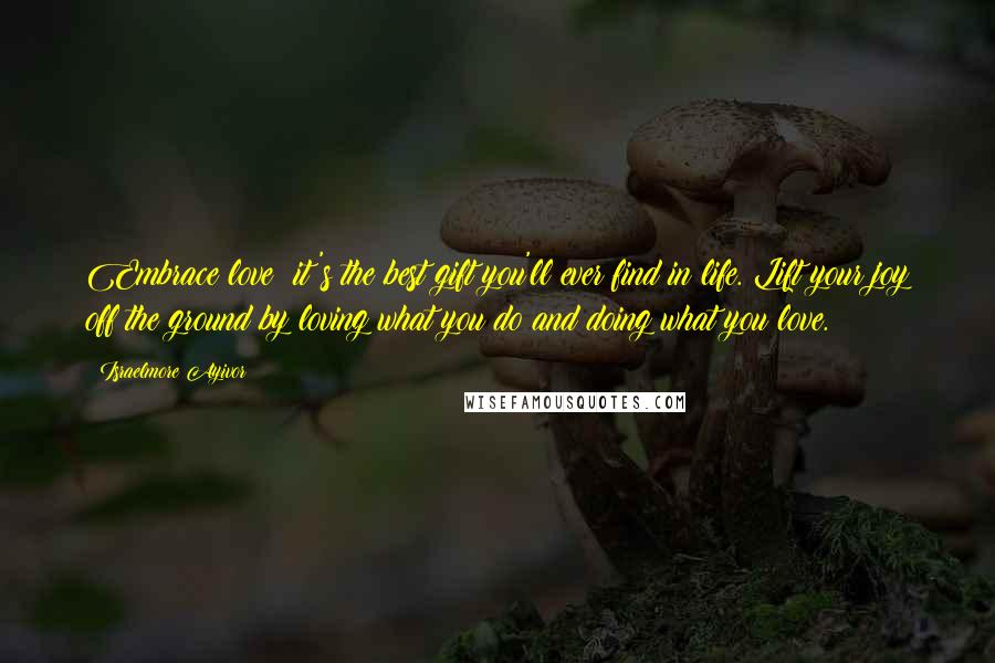 Israelmore Ayivor Quotes: Embrace love; it's the best gift you'll ever find in life. Lift your joy off the ground by loving what you do and doing what you love.