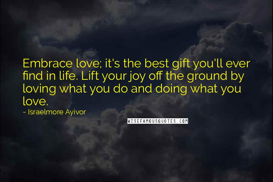 Israelmore Ayivor Quotes: Embrace love; it's the best gift you'll ever find in life. Lift your joy off the ground by loving what you do and doing what you love.