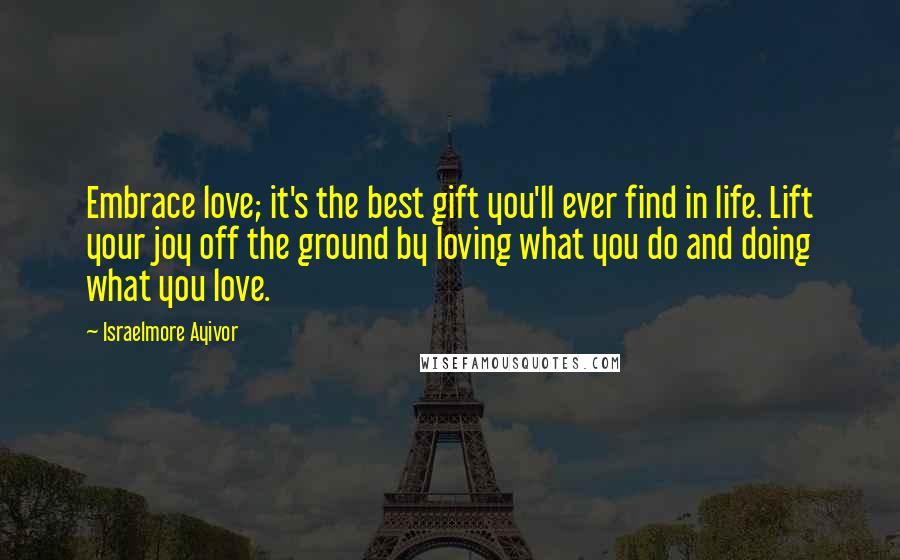 Israelmore Ayivor Quotes: Embrace love; it's the best gift you'll ever find in life. Lift your joy off the ground by loving what you do and doing what you love.