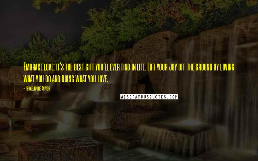 Israelmore Ayivor Quotes: Embrace love; it's the best gift you'll ever find in life. Lift your joy off the ground by loving what you do and doing what you love.