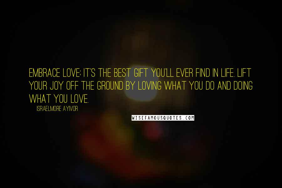 Israelmore Ayivor Quotes: Embrace love; it's the best gift you'll ever find in life. Lift your joy off the ground by loving what you do and doing what you love.