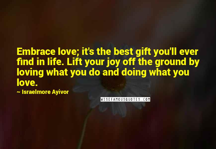 Israelmore Ayivor Quotes: Embrace love; it's the best gift you'll ever find in life. Lift your joy off the ground by loving what you do and doing what you love.