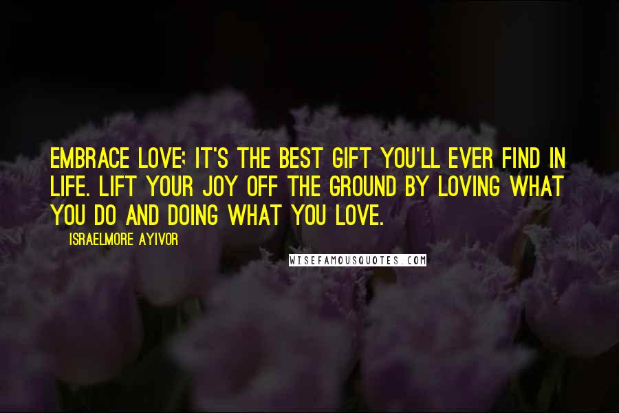 Israelmore Ayivor Quotes: Embrace love; it's the best gift you'll ever find in life. Lift your joy off the ground by loving what you do and doing what you love.