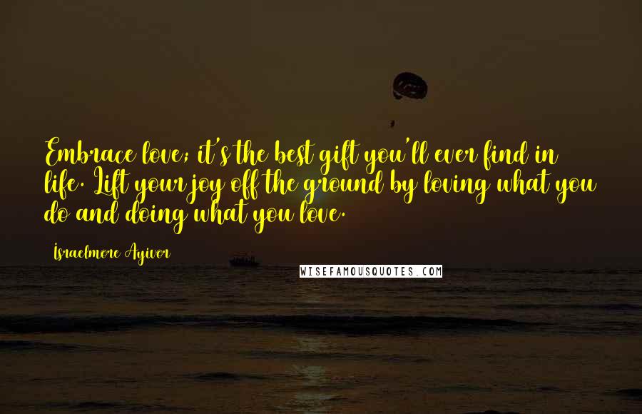 Israelmore Ayivor Quotes: Embrace love; it's the best gift you'll ever find in life. Lift your joy off the ground by loving what you do and doing what you love.