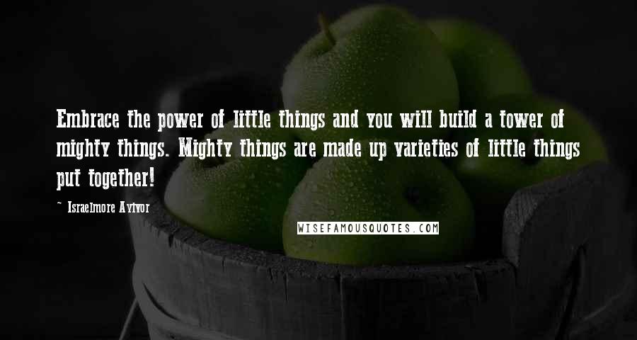 Israelmore Ayivor Quotes: Embrace the power of little things and you will build a tower of mighty things. Mighty things are made up varieties of little things put together!