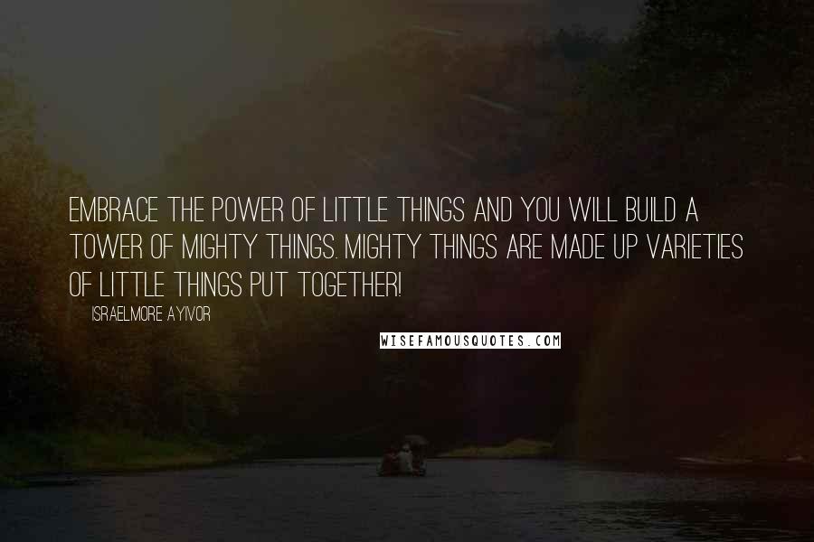 Israelmore Ayivor Quotes: Embrace the power of little things and you will build a tower of mighty things. Mighty things are made up varieties of little things put together!