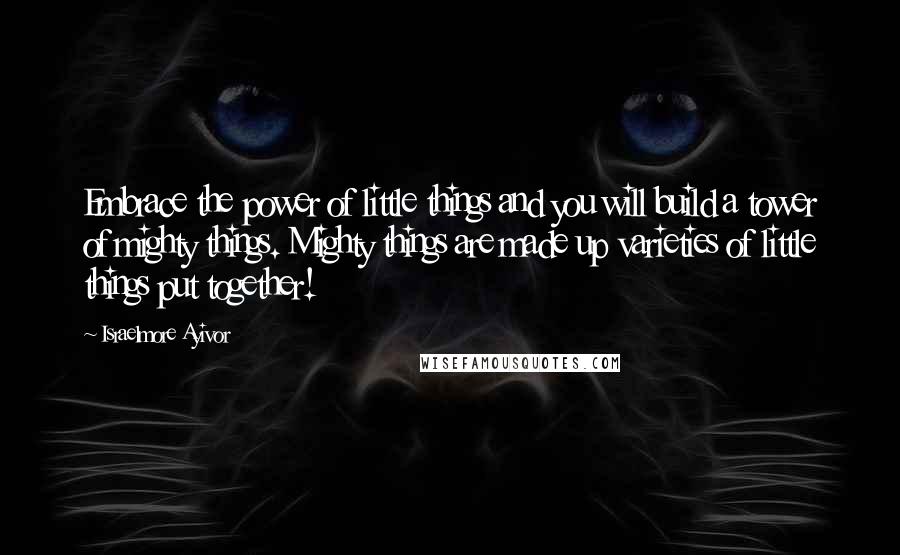 Israelmore Ayivor Quotes: Embrace the power of little things and you will build a tower of mighty things. Mighty things are made up varieties of little things put together!