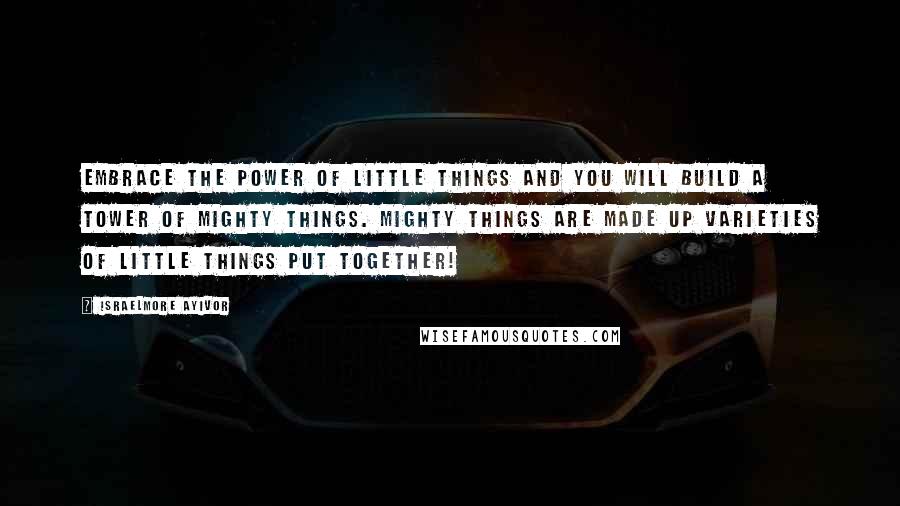 Israelmore Ayivor Quotes: Embrace the power of little things and you will build a tower of mighty things. Mighty things are made up varieties of little things put together!