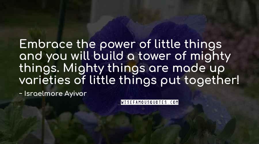 Israelmore Ayivor Quotes: Embrace the power of little things and you will build a tower of mighty things. Mighty things are made up varieties of little things put together!