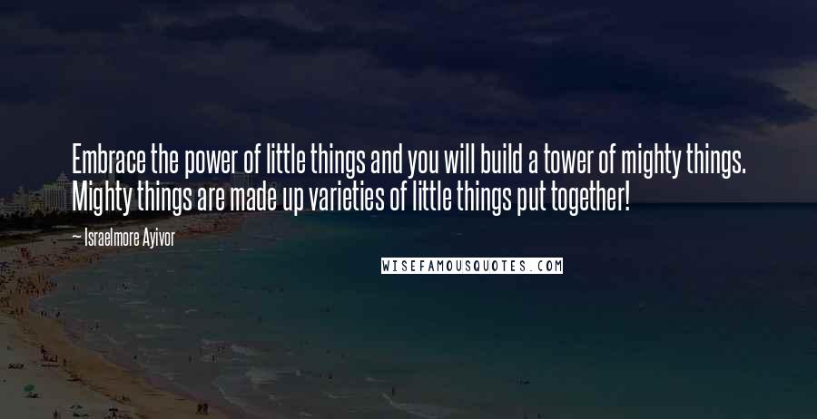 Israelmore Ayivor Quotes: Embrace the power of little things and you will build a tower of mighty things. Mighty things are made up varieties of little things put together!