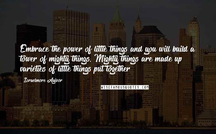 Israelmore Ayivor Quotes: Embrace the power of little things and you will build a tower of mighty things. Mighty things are made up varieties of little things put together!