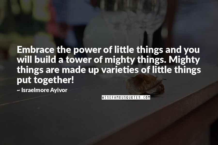 Israelmore Ayivor Quotes: Embrace the power of little things and you will build a tower of mighty things. Mighty things are made up varieties of little things put together!