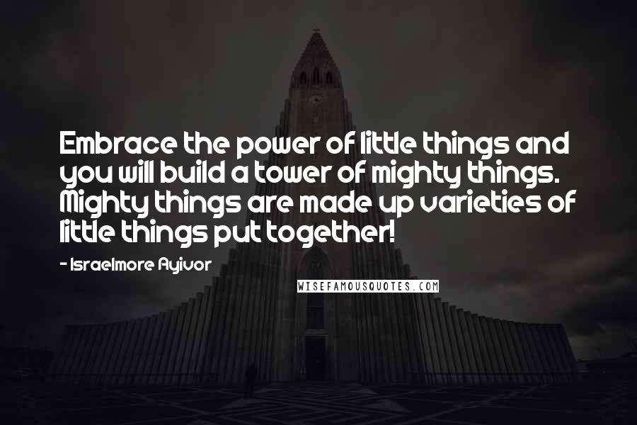 Israelmore Ayivor Quotes: Embrace the power of little things and you will build a tower of mighty things. Mighty things are made up varieties of little things put together!