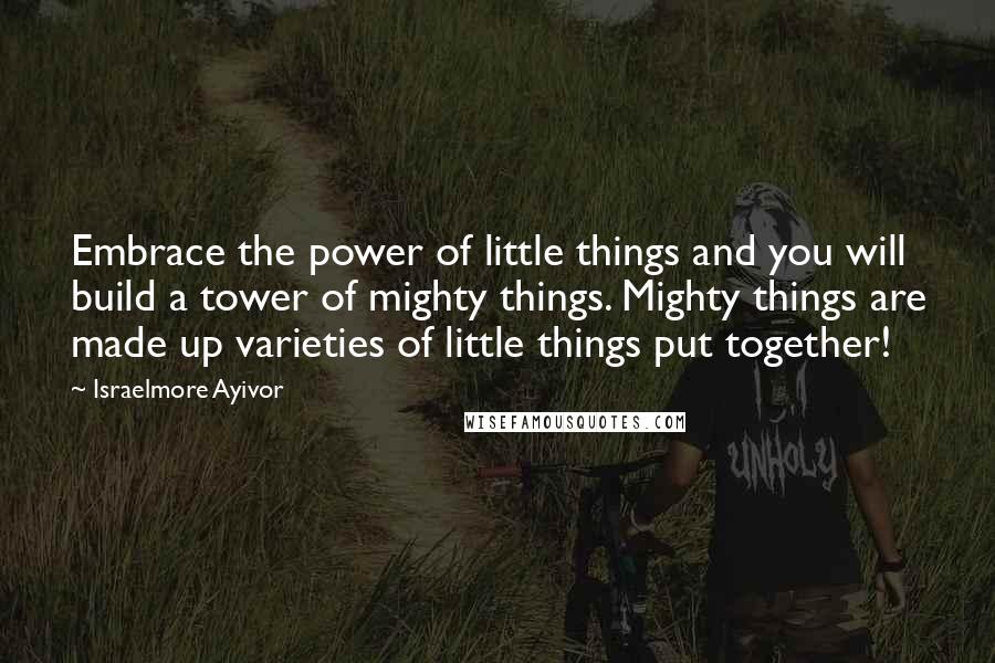 Israelmore Ayivor Quotes: Embrace the power of little things and you will build a tower of mighty things. Mighty things are made up varieties of little things put together!