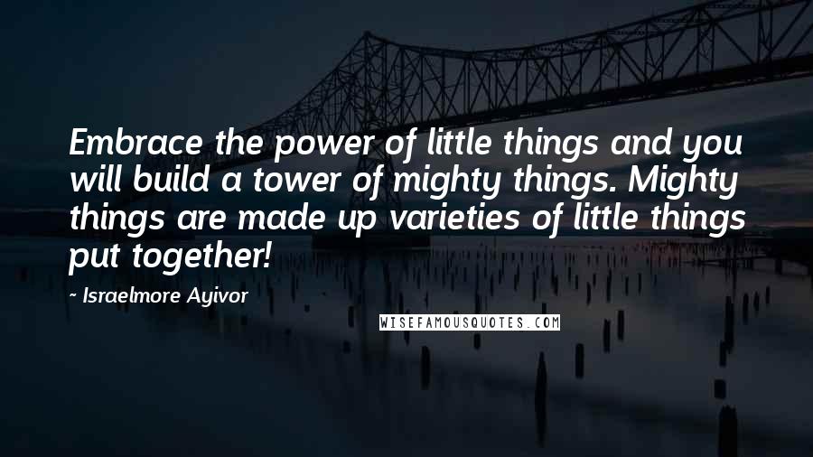 Israelmore Ayivor Quotes: Embrace the power of little things and you will build a tower of mighty things. Mighty things are made up varieties of little things put together!