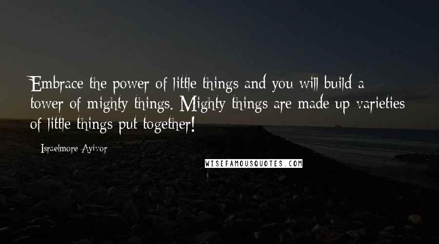 Israelmore Ayivor Quotes: Embrace the power of little things and you will build a tower of mighty things. Mighty things are made up varieties of little things put together!