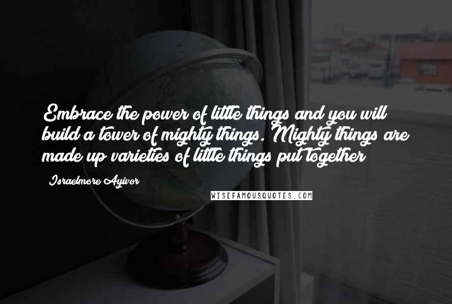 Israelmore Ayivor Quotes: Embrace the power of little things and you will build a tower of mighty things. Mighty things are made up varieties of little things put together!