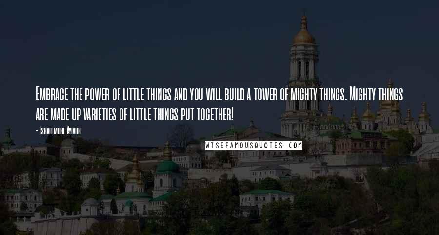 Israelmore Ayivor Quotes: Embrace the power of little things and you will build a tower of mighty things. Mighty things are made up varieties of little things put together!