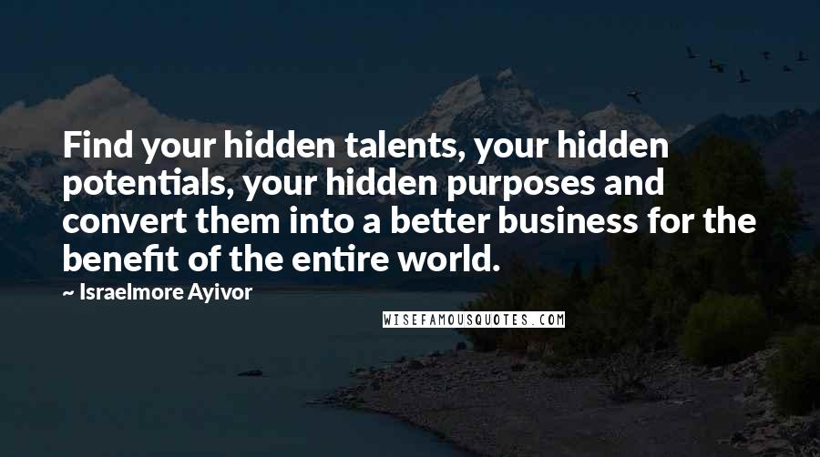Israelmore Ayivor Quotes: Find your hidden talents, your hidden potentials, your hidden purposes and convert them into a better business for the benefit of the entire world.