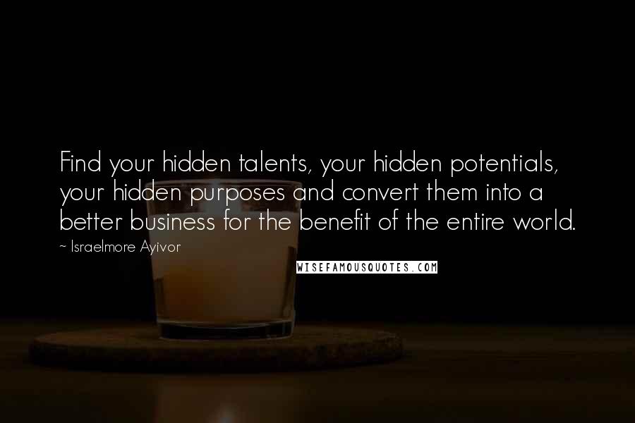 Israelmore Ayivor Quotes: Find your hidden talents, your hidden potentials, your hidden purposes and convert them into a better business for the benefit of the entire world.
