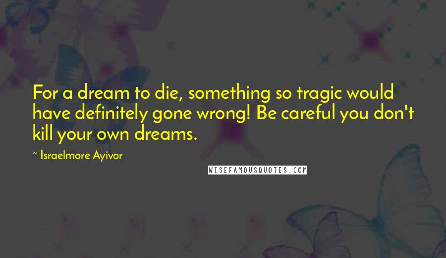 Israelmore Ayivor Quotes: For a dream to die, something so tragic would have definitely gone wrong! Be careful you don't kill your own dreams.