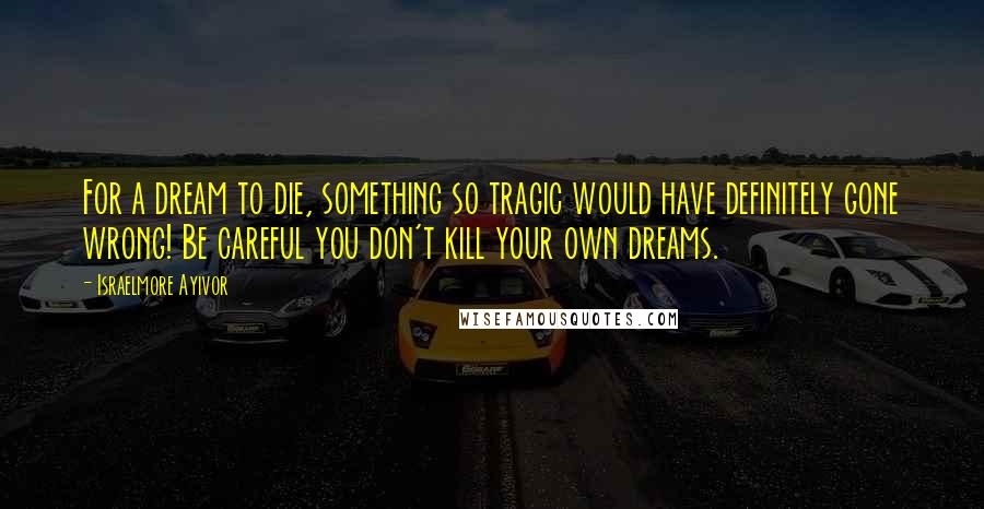 Israelmore Ayivor Quotes: For a dream to die, something so tragic would have definitely gone wrong! Be careful you don't kill your own dreams.