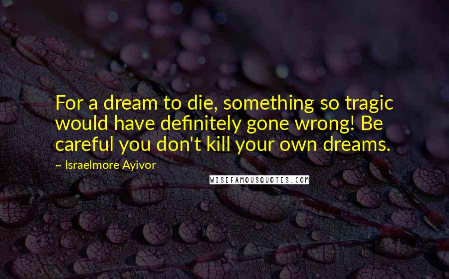 Israelmore Ayivor Quotes: For a dream to die, something so tragic would have definitely gone wrong! Be careful you don't kill your own dreams.