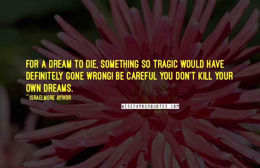 Israelmore Ayivor Quotes: For a dream to die, something so tragic would have definitely gone wrong! Be careful you don't kill your own dreams.