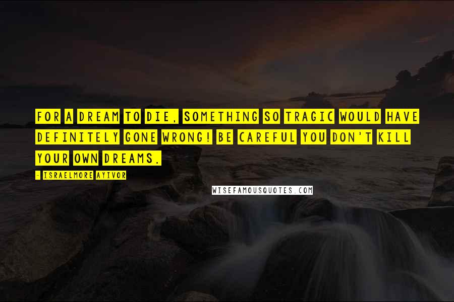 Israelmore Ayivor Quotes: For a dream to die, something so tragic would have definitely gone wrong! Be careful you don't kill your own dreams.