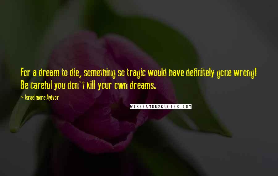Israelmore Ayivor Quotes: For a dream to die, something so tragic would have definitely gone wrong! Be careful you don't kill your own dreams.