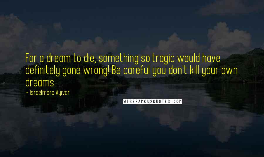 Israelmore Ayivor Quotes: For a dream to die, something so tragic would have definitely gone wrong! Be careful you don't kill your own dreams.