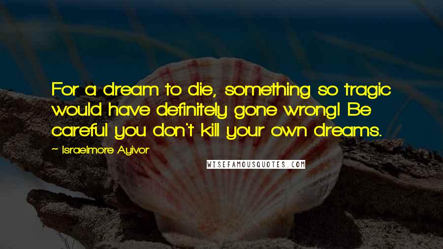 Israelmore Ayivor Quotes: For a dream to die, something so tragic would have definitely gone wrong! Be careful you don't kill your own dreams.