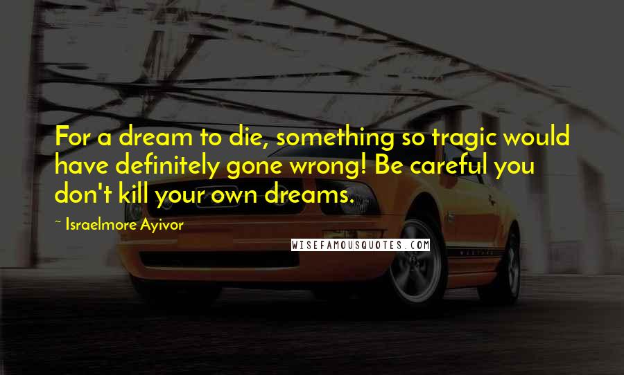 Israelmore Ayivor Quotes: For a dream to die, something so tragic would have definitely gone wrong! Be careful you don't kill your own dreams.
