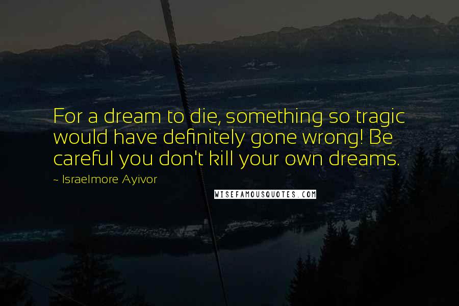 Israelmore Ayivor Quotes: For a dream to die, something so tragic would have definitely gone wrong! Be careful you don't kill your own dreams.
