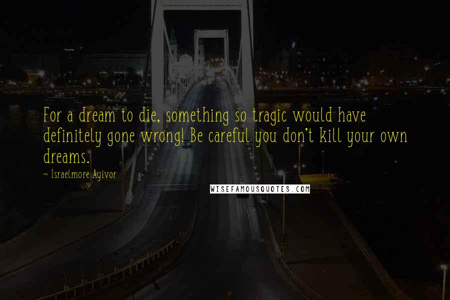 Israelmore Ayivor Quotes: For a dream to die, something so tragic would have definitely gone wrong! Be careful you don't kill your own dreams.