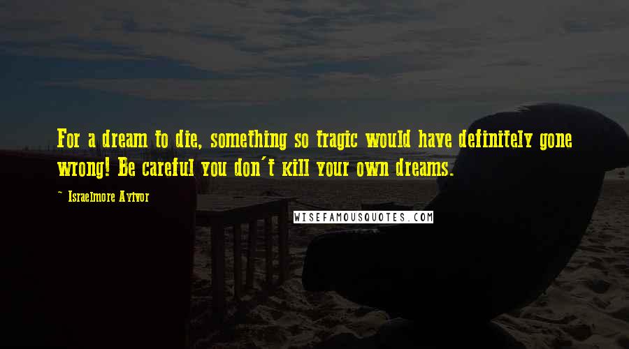 Israelmore Ayivor Quotes: For a dream to die, something so tragic would have definitely gone wrong! Be careful you don't kill your own dreams.