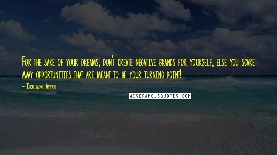 Israelmore Ayivor Quotes: For the sake of your dreams, don't create negative brands for yourself, else you scare away opportunities that are meant to be your turning point!