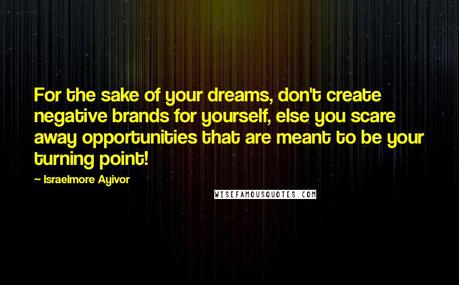 Israelmore Ayivor Quotes: For the sake of your dreams, don't create negative brands for yourself, else you scare away opportunities that are meant to be your turning point!