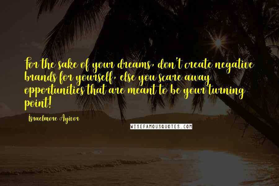 Israelmore Ayivor Quotes: For the sake of your dreams, don't create negative brands for yourself, else you scare away opportunities that are meant to be your turning point!