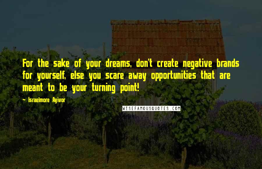 Israelmore Ayivor Quotes: For the sake of your dreams, don't create negative brands for yourself, else you scare away opportunities that are meant to be your turning point!