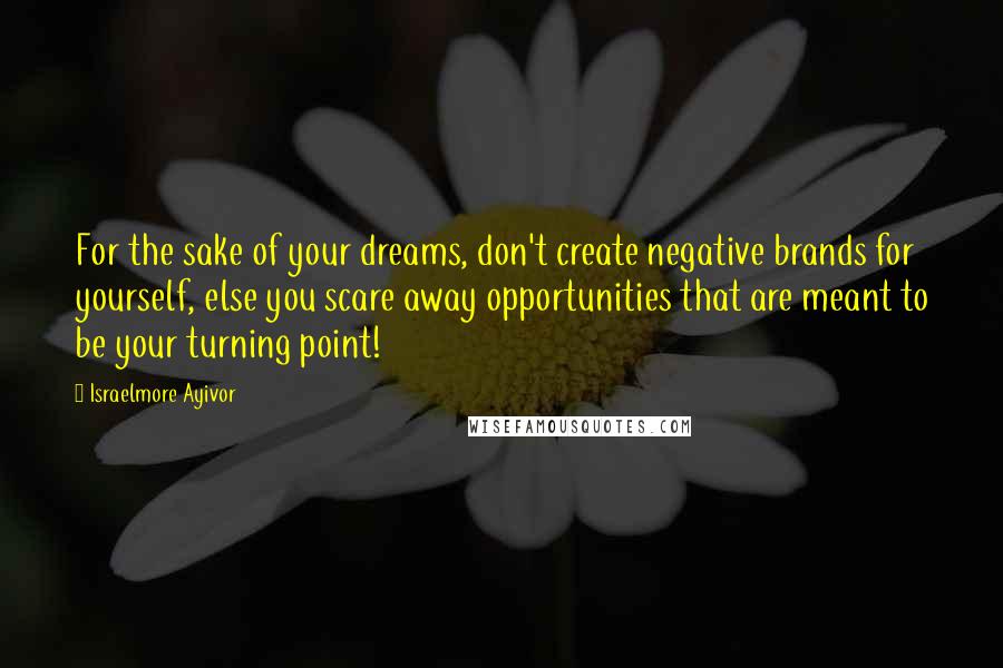 Israelmore Ayivor Quotes: For the sake of your dreams, don't create negative brands for yourself, else you scare away opportunities that are meant to be your turning point!
