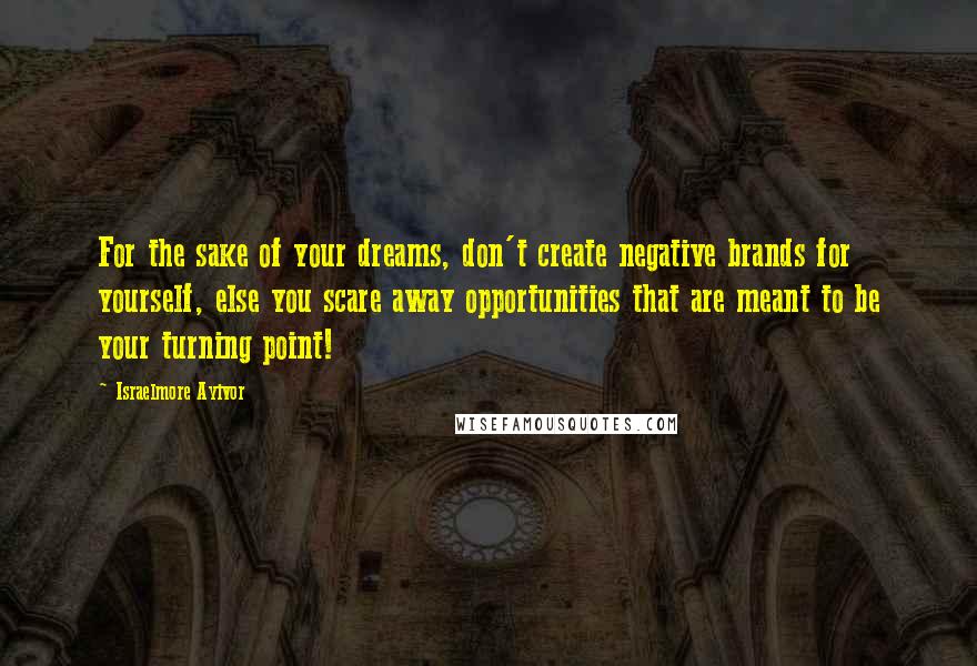 Israelmore Ayivor Quotes: For the sake of your dreams, don't create negative brands for yourself, else you scare away opportunities that are meant to be your turning point!