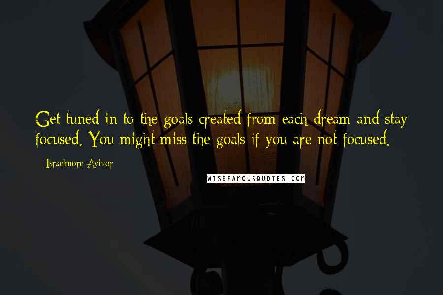 Israelmore Ayivor Quotes: Get tuned in to the goals created from each dream and stay focused. You might miss the goals if you are not focused.