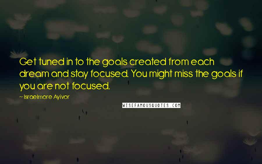 Israelmore Ayivor Quotes: Get tuned in to the goals created from each dream and stay focused. You might miss the goals if you are not focused.