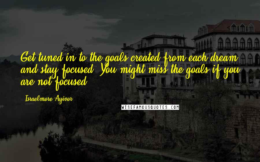 Israelmore Ayivor Quotes: Get tuned in to the goals created from each dream and stay focused. You might miss the goals if you are not focused.