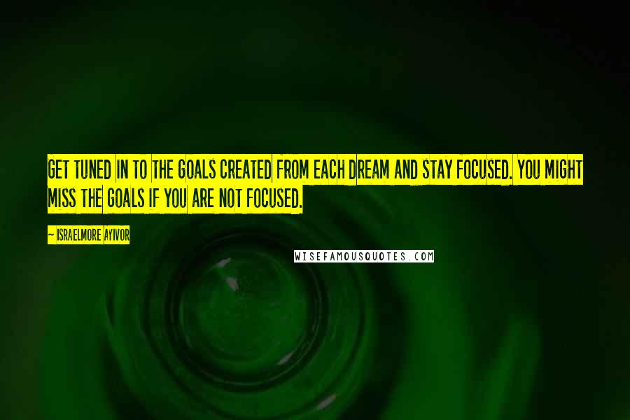 Israelmore Ayivor Quotes: Get tuned in to the goals created from each dream and stay focused. You might miss the goals if you are not focused.