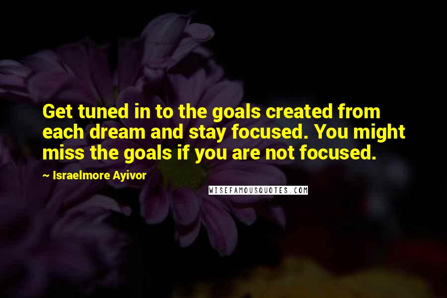 Israelmore Ayivor Quotes: Get tuned in to the goals created from each dream and stay focused. You might miss the goals if you are not focused.